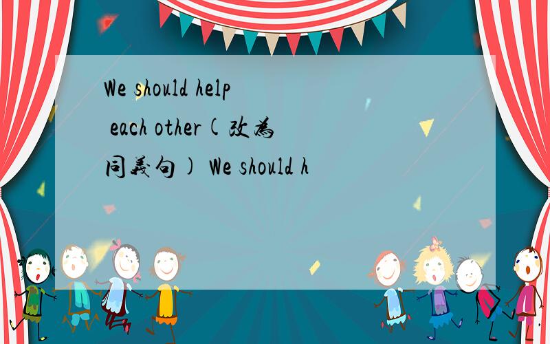 We should help each other(改为同义句) We should h
