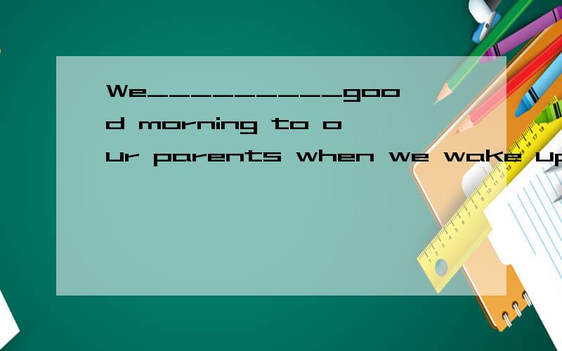 We_________good morning to our parents when we wake up.(say)