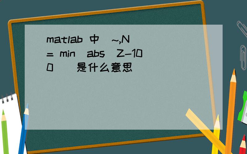 matlab 中[~,N] = min(abs(Z-100))是什么意思