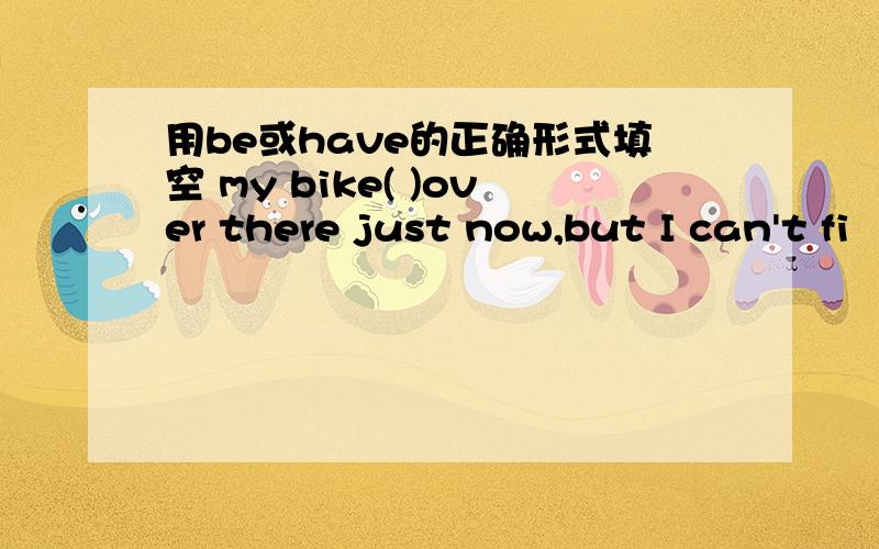 用be或have的正确形式填空 my bike( )over there just now,but I can't fi
