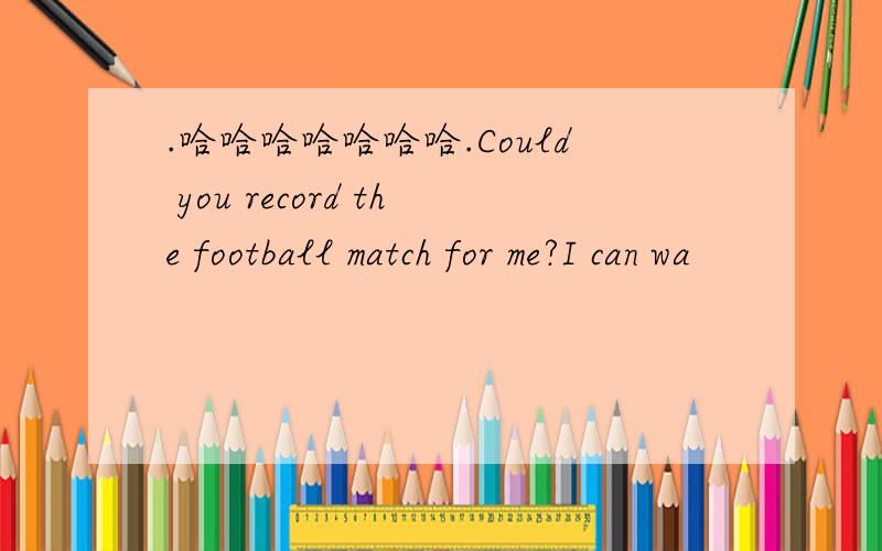 .哈哈哈哈哈哈哈.Could you record the football match for me?I can wa