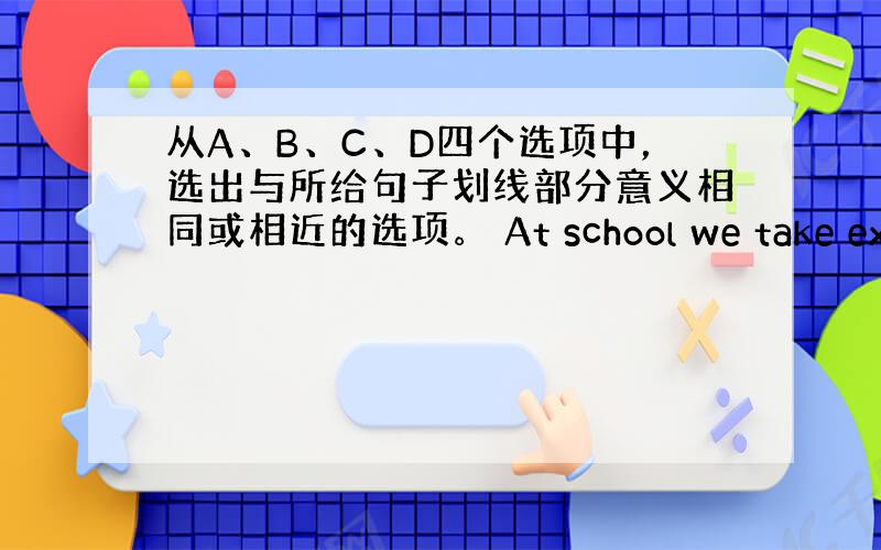从A、B、C、D四个选项中，选出与所给句子划线部分意义相同或相近的选项。 At school we take exerc