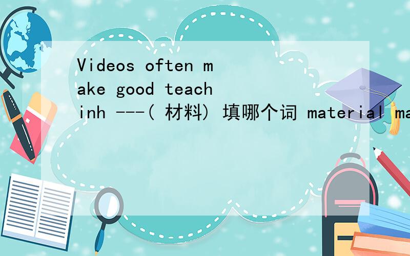 Videos often make good teachinh ---( 材料) 填哪个词 material mater