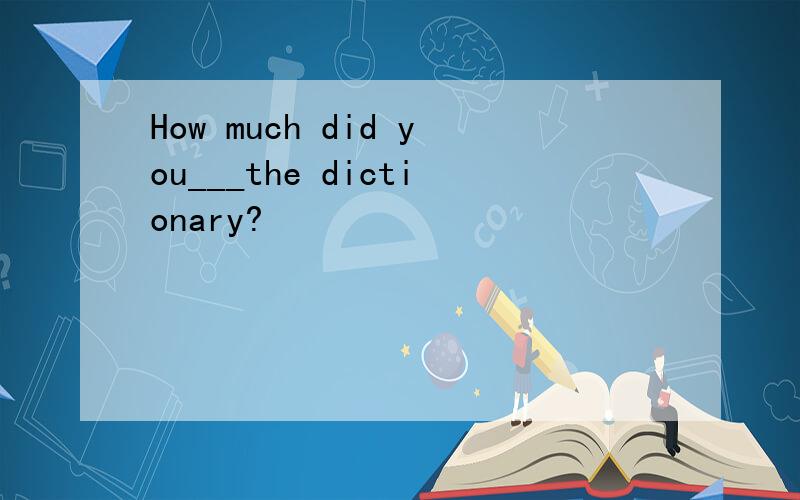 How much did you___the dictionary?