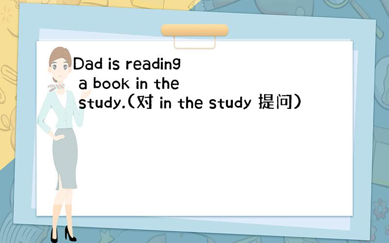 Dad is reading a book in the study.(对 in the study 提问）