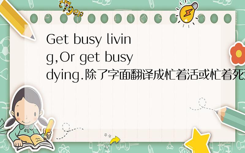 Get busy living,Or get busy dying.除了字面翻译成忙着活或忙着死还有什么合适点的翻译吗