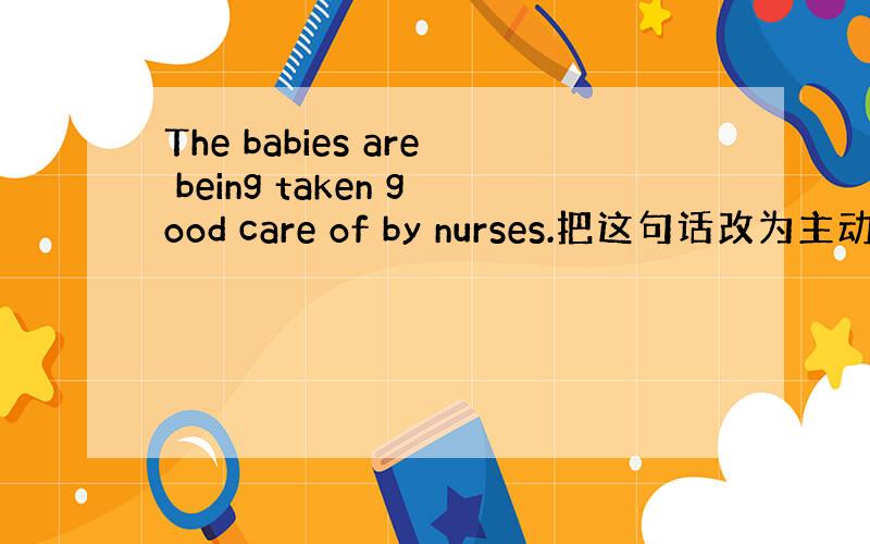 The babies are being taken good care of by nurses.把这句话改为主动语态