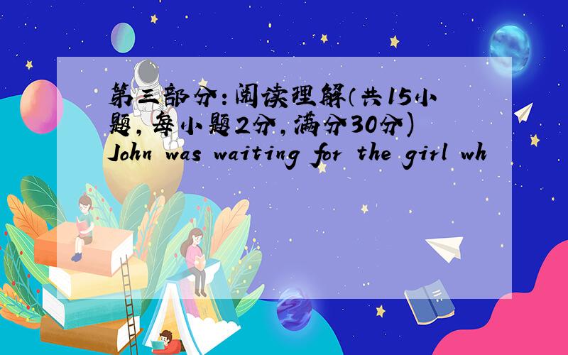 第三部分：阅读理解（共15小题，每小题2分，满分30分)John was waiting for the girl wh