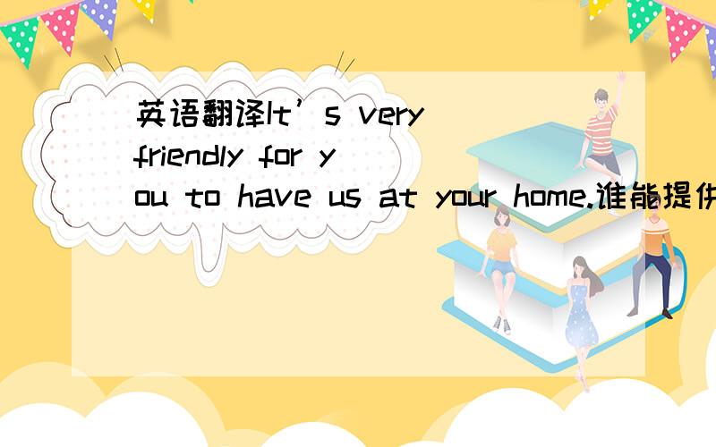 英语翻译It’s very friendly for you to have us at your home.谁能提供通
