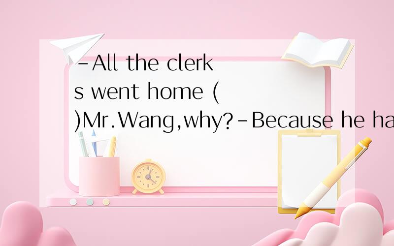 -All the clerks went home ( )Mr.Wang,why?-Because he had to