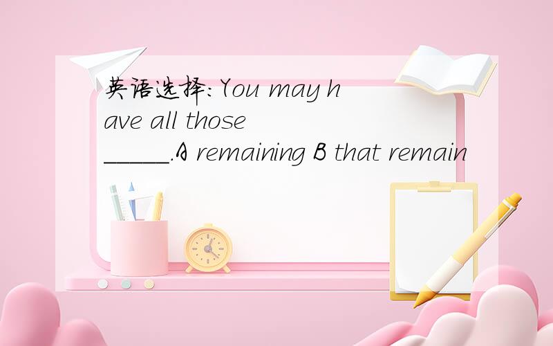 英语选择：You may have all those _____.A remaining B that remain