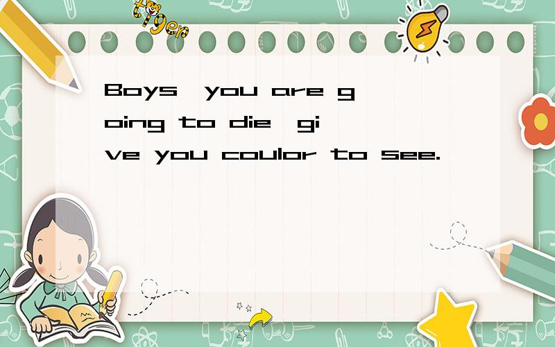 Boys,you are going to die,give you coulor to see.