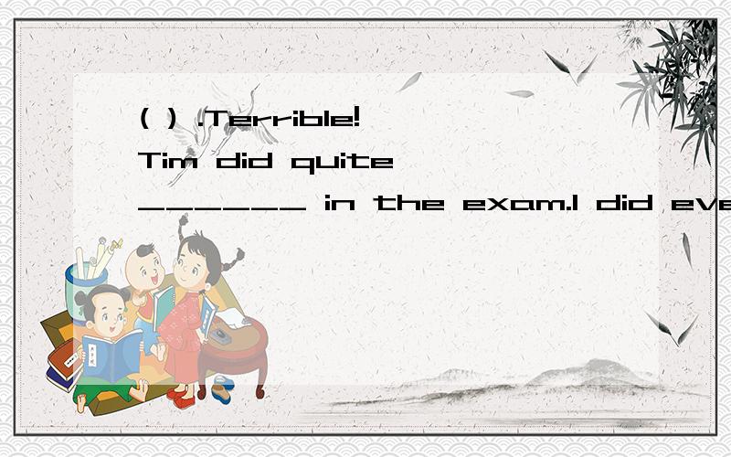 ( ) .Terrible!Tim did quite ______ in the exam.I did even __