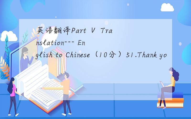 英语翻译Part Ⅴ Translation--- English to Chinese（10分）51.Thank yo