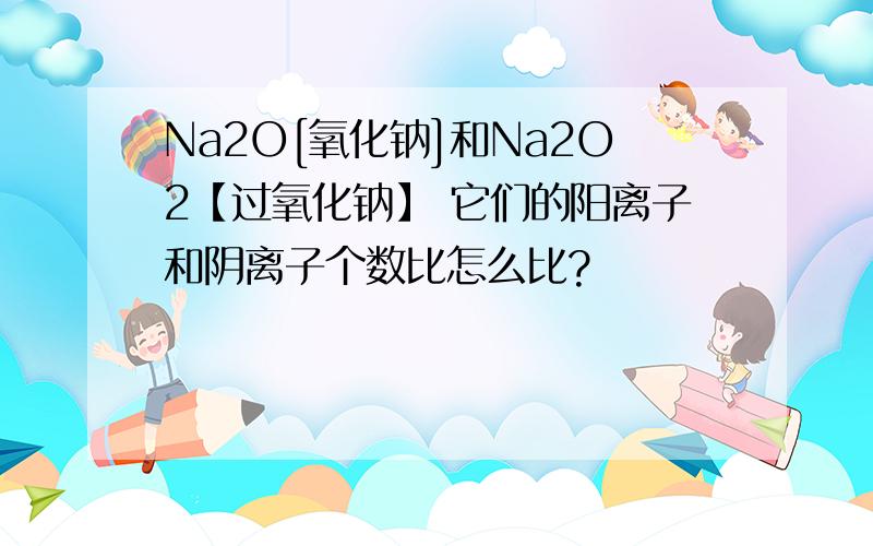 Na2O[氧化钠]和Na2O2【过氧化钠】 它们的阳离子和阴离子个数比怎么比?