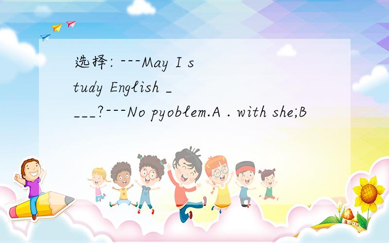 选择: ---May I study English ____?---No pyoblem.A . with she;B