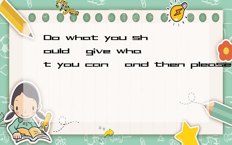 Do what you should ,give what you can ,and then please mind