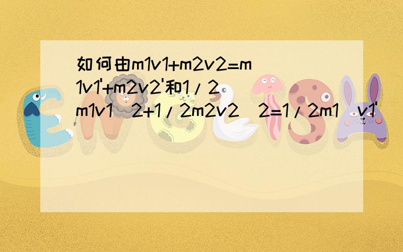 如何由m1v1+m2v2=m1v1'+m2v2'和1/2m1v1^2+1/2m2v2^2=1/2m1(v1')^2+1/