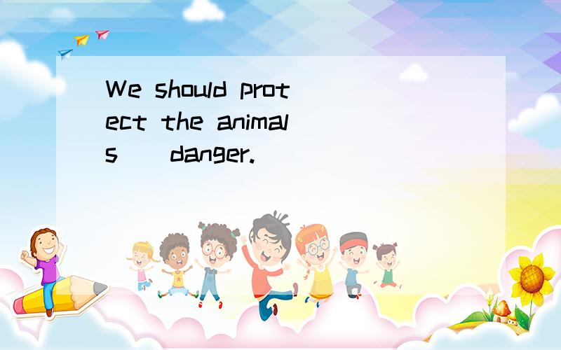 We should protect the animals()danger.