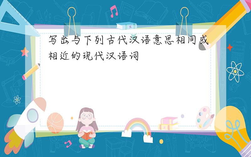 写出与下列古代汉语意思相同或相近的现代汉语词
