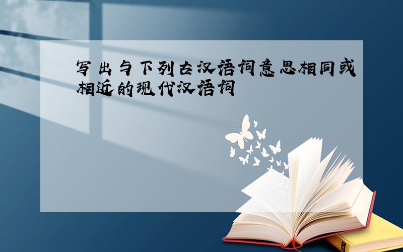 写出与下列古汉语词意思相同或相近的现代汉语词