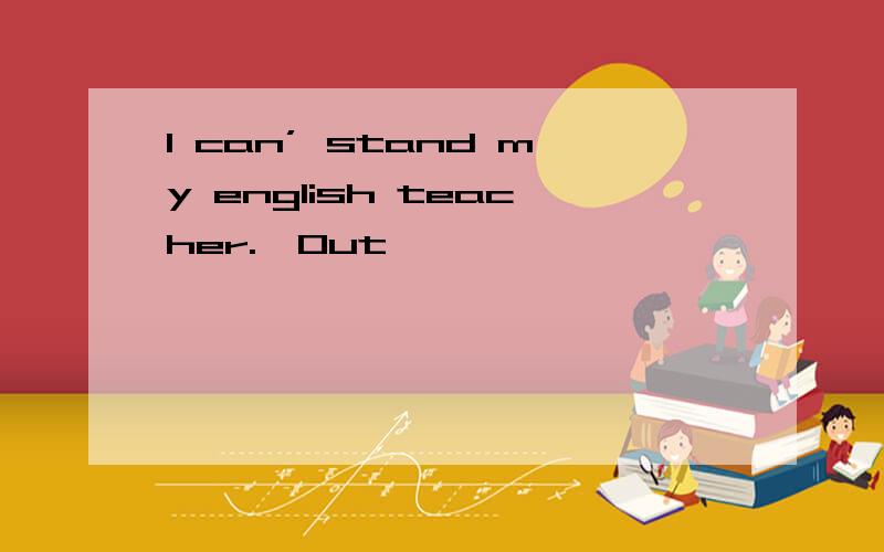 I can’ stand my english teacher.｛Out｝