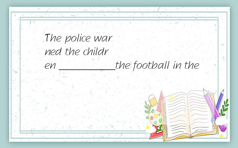 The police warned the children __________the football in the