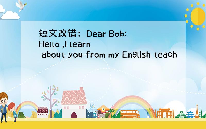 短文改错：Dear Bob:Hello ,I learn about you from my English teach