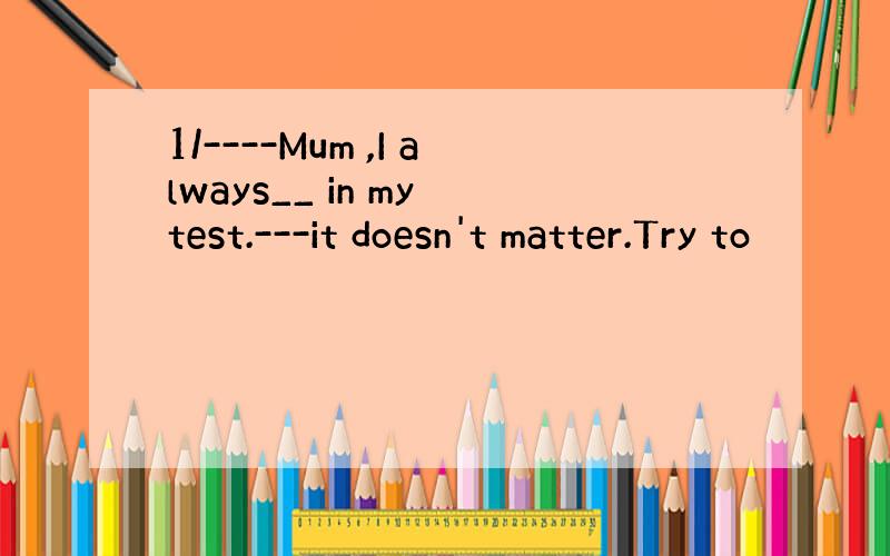 1/----Mum ,I always__ in my test.---it doesn't matter.Try to