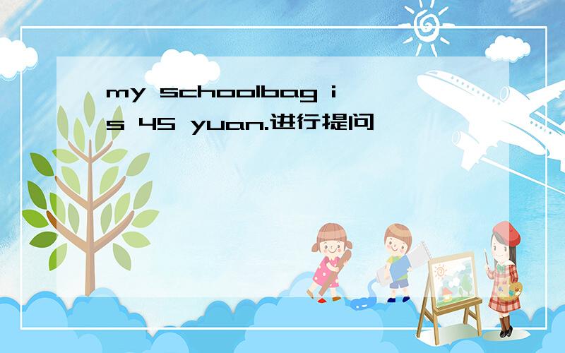 my schoolbag is 45 yuan.进行提问