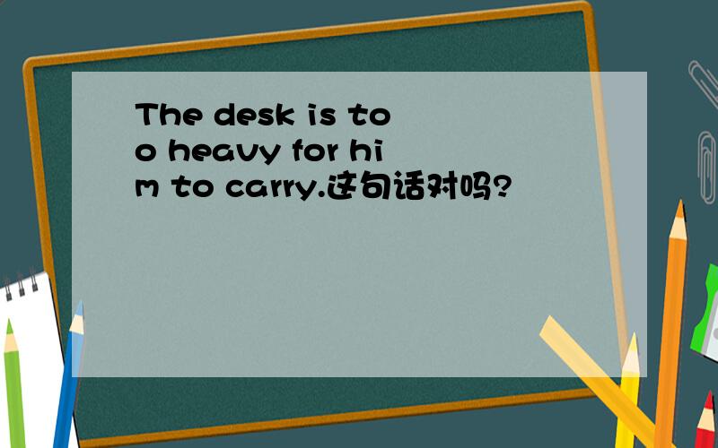 The desk is too heavy for him to carry.这句话对吗?