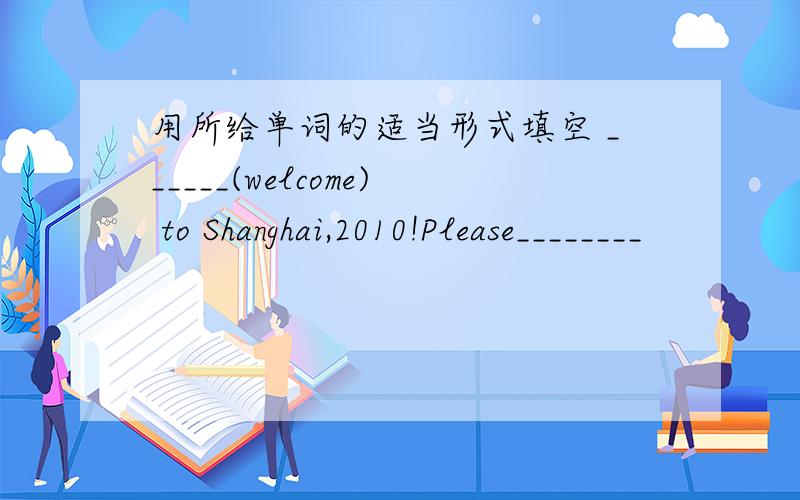 用所给单词的适当形式填空 ______(welcome) to Shanghai,2010!Please________