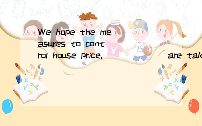 We hope the measures to control house price,_______are taken