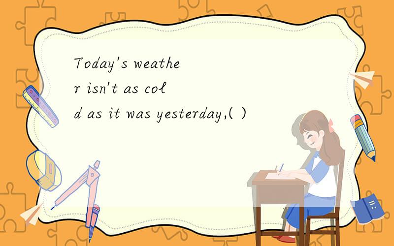 Today's weather isn't as cold as it was yesterday,( )