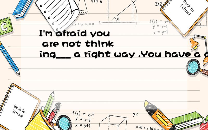 I'm afraid you are not thinking___ a right way .You have a c