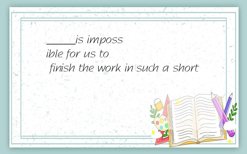 _____is impossible for us to finish the work in such a short