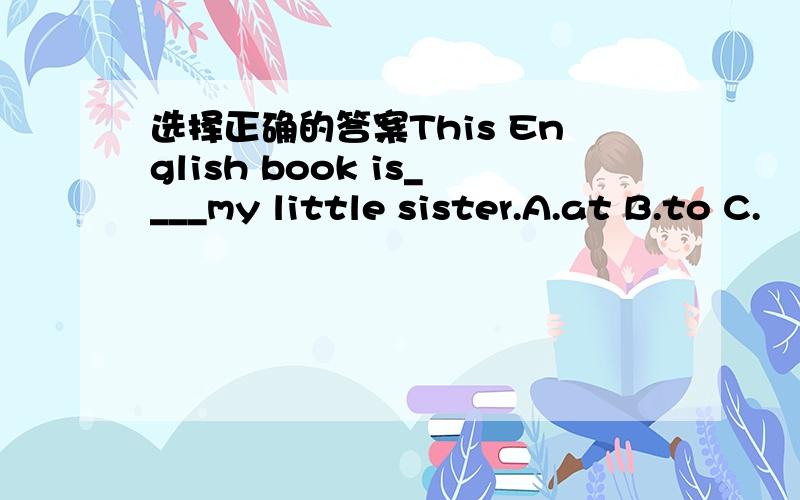 选择正确的答案This English book is____my little sister.A.at B.to C.