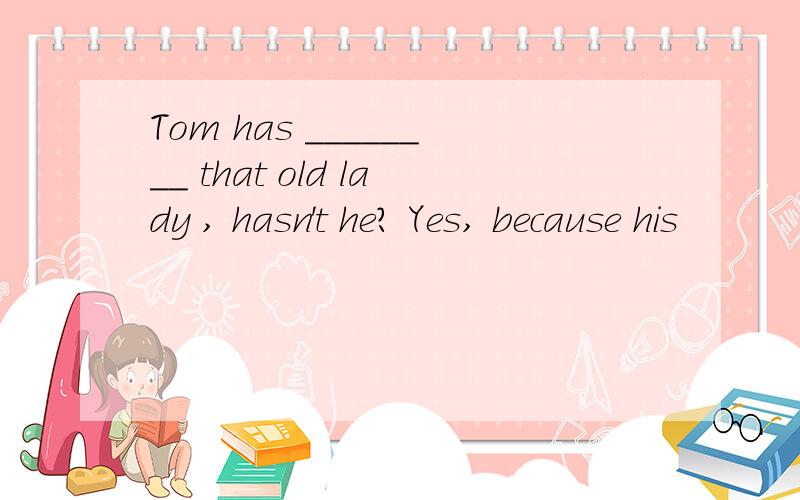 Tom has ________ that old lady , hasn't he? Yes, because his