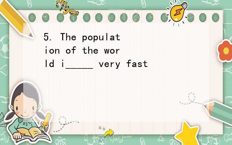 5. The population of the world i_____ very fast
