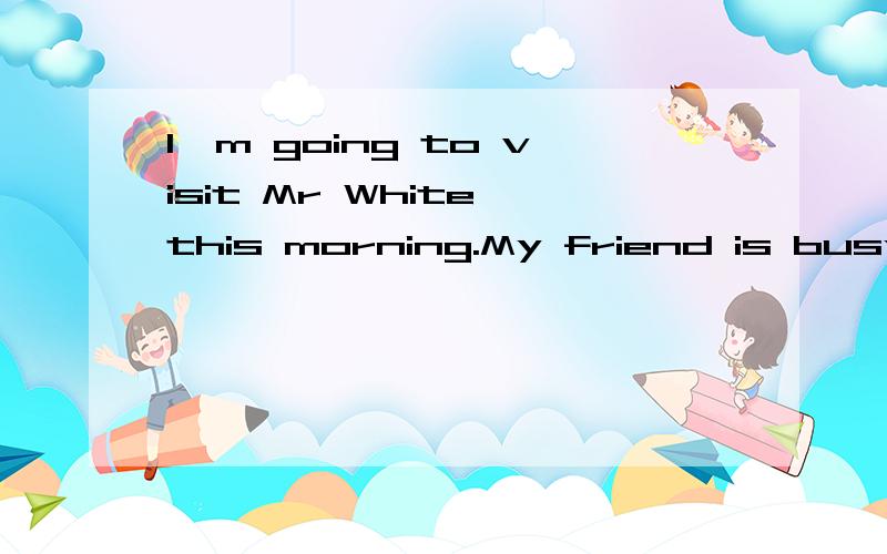 I'm going to visit Mr White this morning.My friend is busy.S