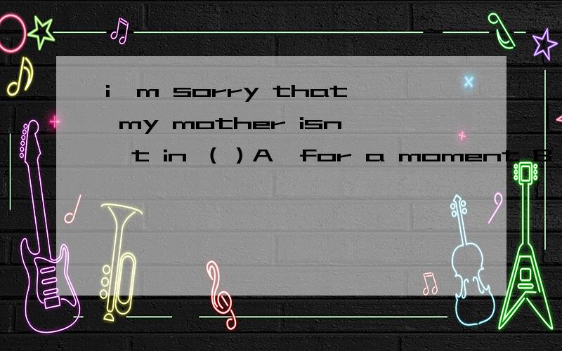 i'm sorry that my mother isn't in （）A、for a moment B、a momen