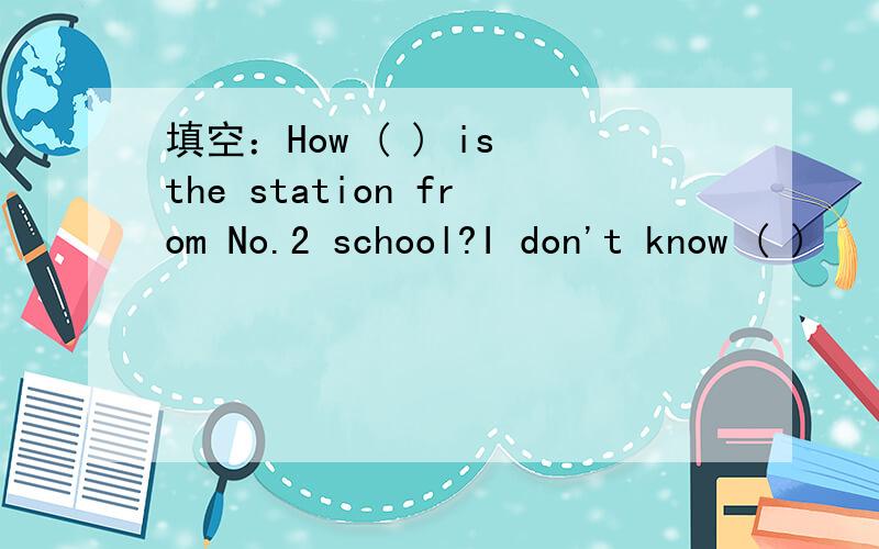 填空：How ( ) is the station from No.2 school?I don't know ( )