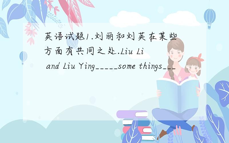 英语试题1.刘丽和刘英在某些方面有共同之处.Liu Li and Liu Ying_____some things___