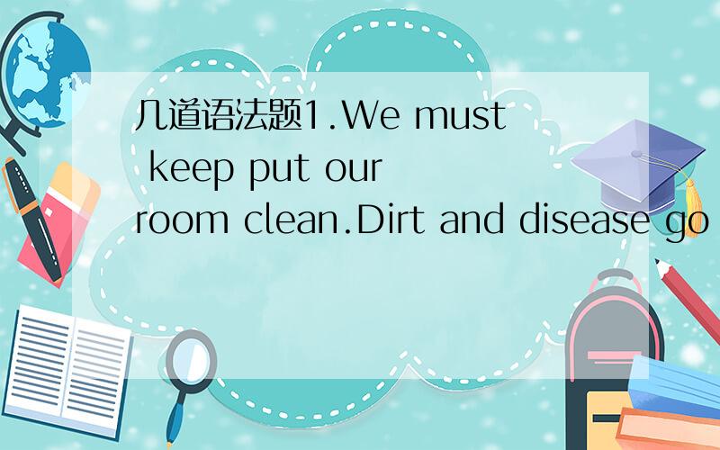 几道语法题1.We must keep put our room clean.Dirt and disease go _