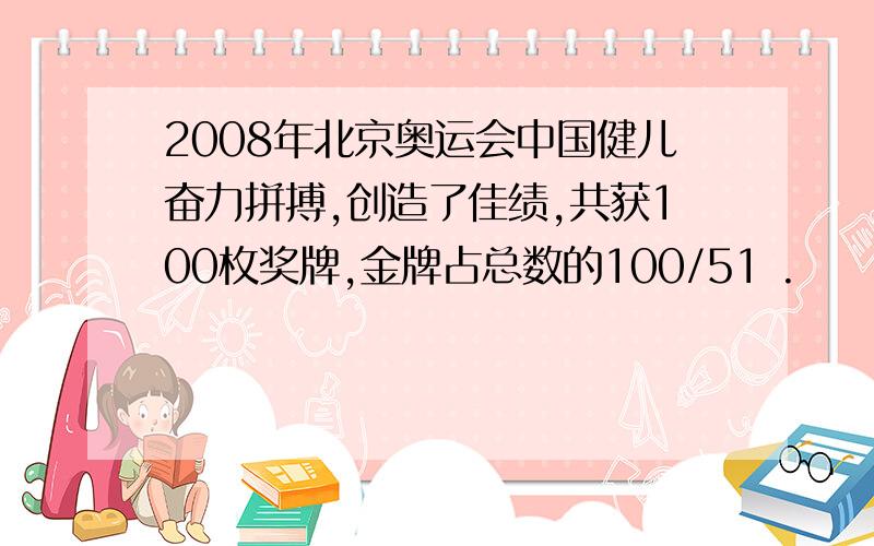 2008年北京奥运会中国健儿奋力拼搏,创造了佳绩,共获100枚奖牌,金牌占总数的100/51 .
