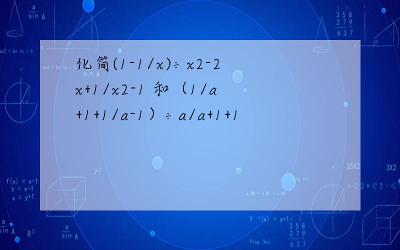 化简(1-1/x)÷x2-2x+1/x2-1 和（1/a+1+1/a-1）÷a/a+1+1