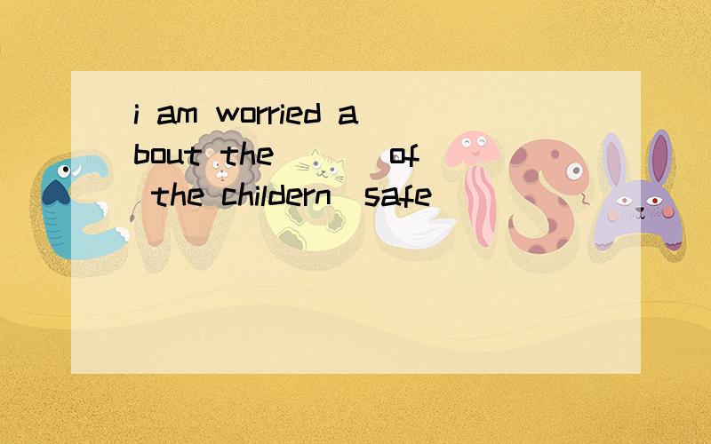 i am worried about the ___of the childern(safe)
