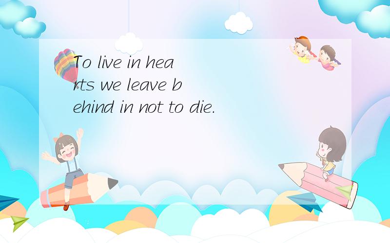To live in hearts we leave behind in not to die.