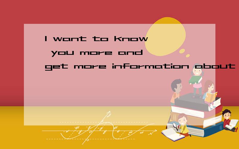 I want to know you more and get more information about you
