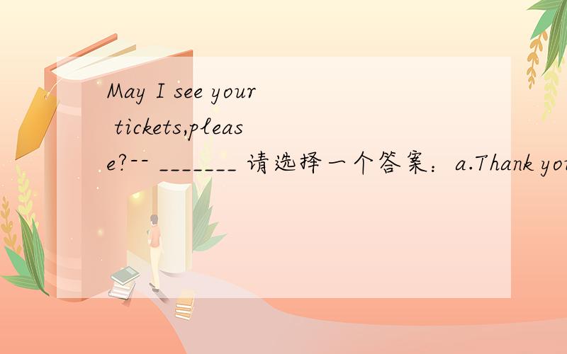 May I see your tickets,please?-- _______ 请选择一个答案：a.Thank you